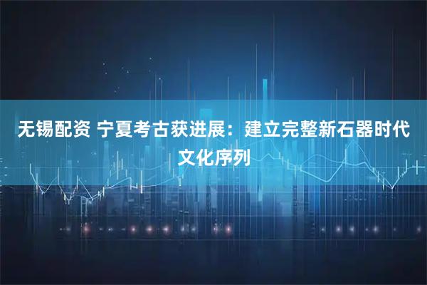 无锡配资 宁夏考古获进展：建立完整新石器时代文化序列