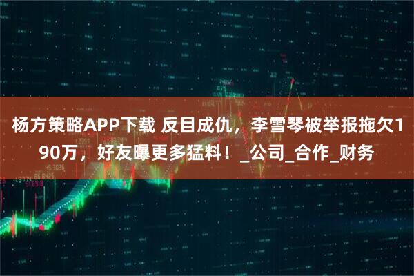 杨方策略APP下载 反目成仇，李雪琴被举报拖欠190万，好友曝更多猛料！_公司_合作_财务