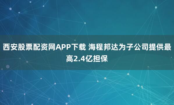 西安股票配资网APP下载 海程邦达为子公司提供最高2.4亿担保