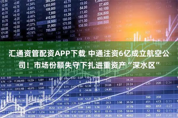 汇通资管配资APP下载 中通注资6亿成立航空公司!市场份额失守下扎进重资产“深水区”