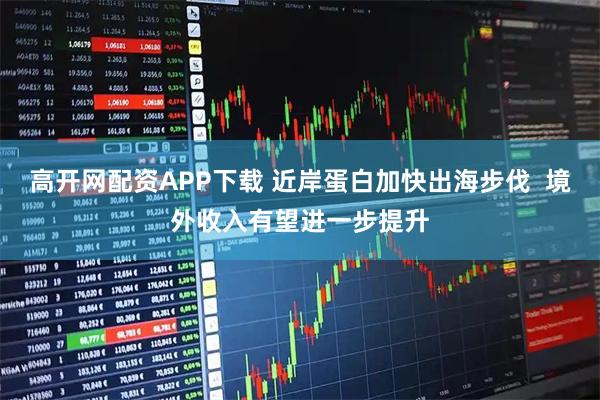 高开网配资APP下载 近岸蛋白加快出海步伐 境外收入有望进一步提升