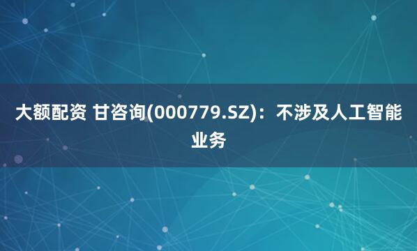 大额配资 甘咨询(000779.SZ)：不涉及人工智能业务