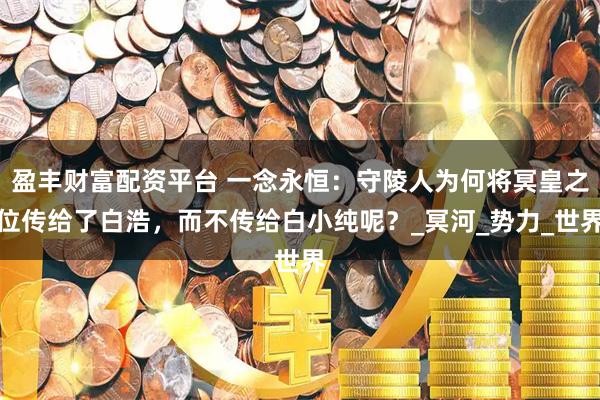 盈丰财富配资平台 一念永恒:守陵人为何将冥皇之位传给了白浩,而不传给白小纯呢?_冥河_势力_世界