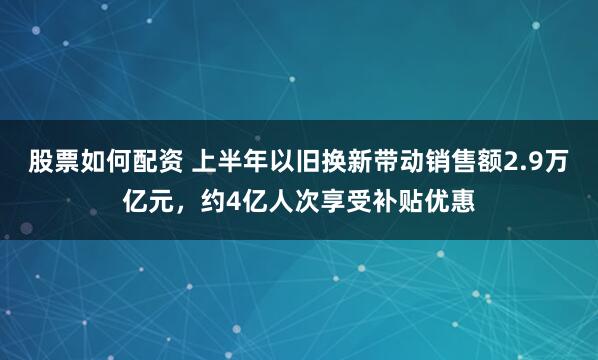 股票如何配资 上半年以旧换新带动销售额2.9万亿元，约4亿人次享受补贴优惠