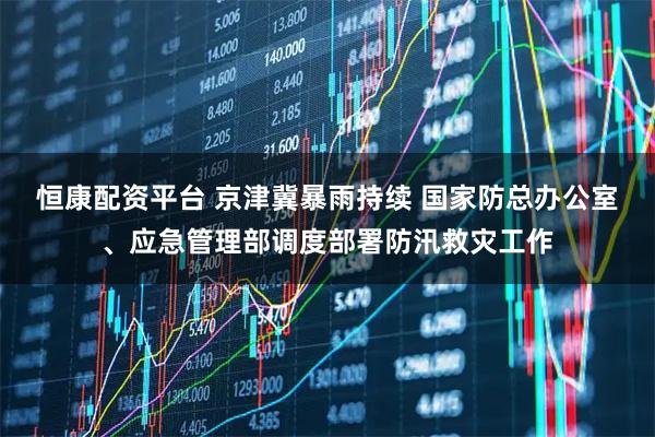 恒康配资平台 京津冀暴雨持续 国家防总办公室、应急管理部调度部署防汛救灾工作