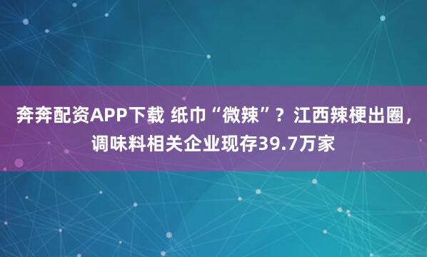 奔奔配资APP下载 纸巾“微辣”?江西辣梗出圈,调味料相关企业现存39.7万家
