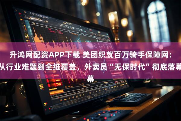 升鸿网配资APP下载 美团织就百万骑手保障网:从行业难题到全维覆盖,外卖员“无保时代”彻底落幕