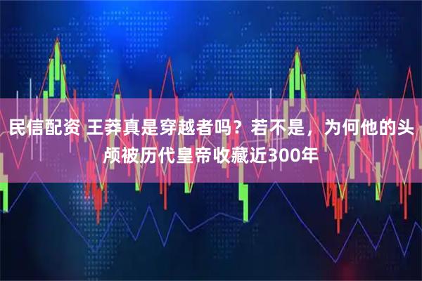 民信配资 王莽真是穿越者吗?若不是,为何他的头颅被历代皇帝收藏近300年
