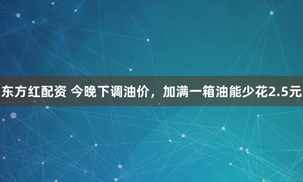 东方红配资 今晚下调油价，加满一箱油能少花2.5元