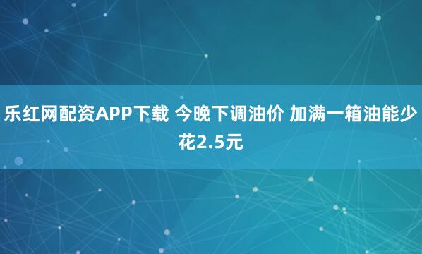 乐红网配资APP下载 今晚下调油价 加满一箱油能少花2.5元