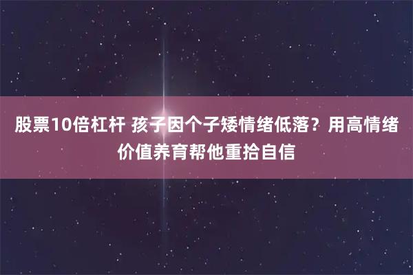 股票10倍杠杆 孩子因个子矮情绪低落？用高情绪价值养育帮他重拾自信