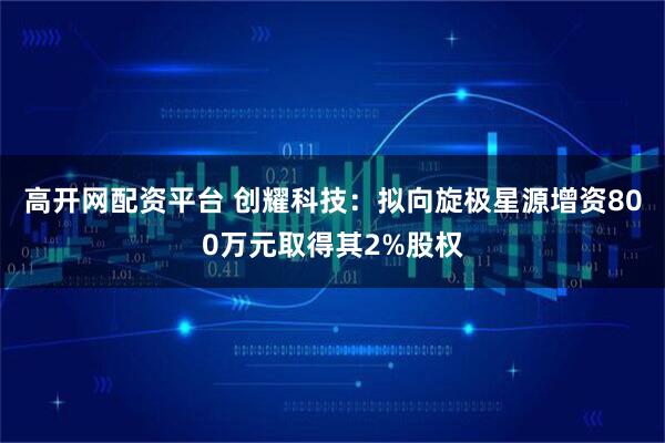 高开网配资平台 创耀科技：拟向旋极星源增资800万元取得其2%股权