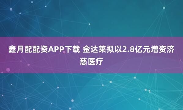 鑫月配配资APP下载 金达莱拟以2.8亿元增资济慈医疗