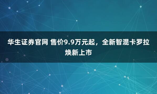 华生证券官网 售价9.9万元起，全新智混卡罗拉焕新上市
