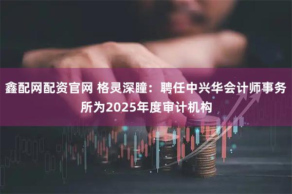 鑫配网配资官网 格灵深瞳：聘任中兴华会计师事务所为2025年度审计机构