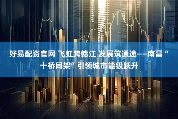 好易配资官网 飞虹跨赣江 发展筑通途——南昌“十桥同架”引领城市能级跃升