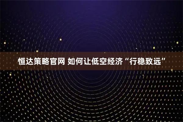 恒达策略官网 如何让低空经济“行稳致远”