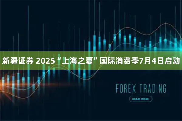 新疆证券 2025“上海之夏”国际消费季7月4日启动