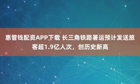 惠管钱配资APP下载 长三角铁路暑运预计发送旅客超1.9亿人次，创历史新高