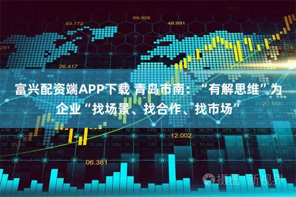 富兴配资端APP下载 青岛市南：“有解思维”为企业“找场景、找合作、找市场”