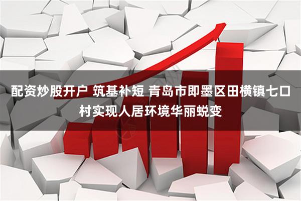 配资炒股开户 筑基补短 青岛市即墨区田横镇七口村实现人居环境华丽蜕变