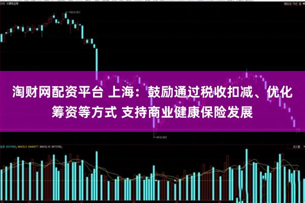 淘财网配资平台 上海：鼓励通过税收扣减、优化筹资等方式 支持商业健康保险发展
