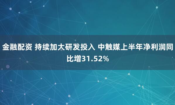 金融配资 持续加大研发投入 中触媒上半年净利润同比增31.52%