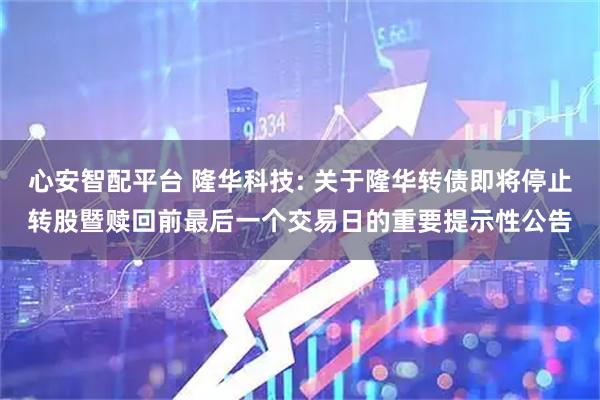 心安智配平台 隆华科技: 关于隆华转债即将停止转股暨赎回前最后一个交易日的重要提示性公告
