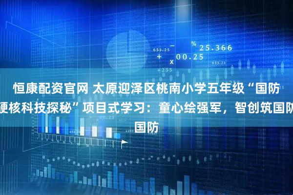 恒康配资官网 太原迎泽区桃南小学五年级“国防硬核科技探秘”项目式学习:童心绘强军,智创筑国防