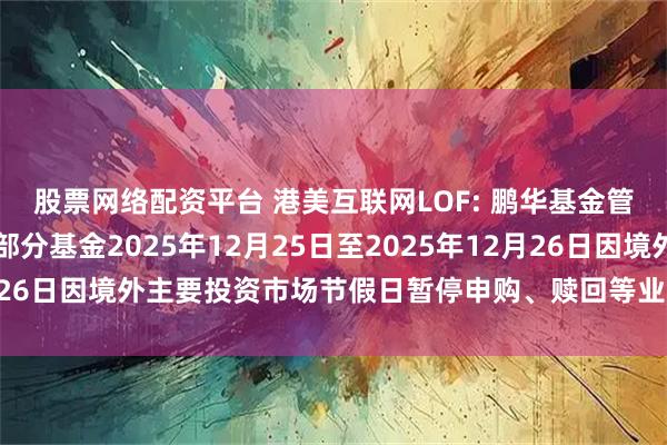 股票网络配资平台 港美互联网LOF: 鹏华基金管理有限公司关于旗下部分基金2025年12月25日至2025年12月26日因境外主要投资市场节假日暂停申购、赎回等业务的提示性公告