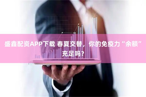 盛鑫配资APP下载 春夏交替，你的免疫力“余额”充足吗？