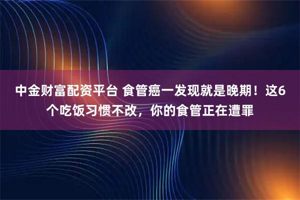 中金财富配资平台 食管癌一发现就是晚期！这6个吃饭习惯不改，你的食管正在遭罪